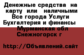 Денежные средства  на  карту  или   наличными - Все города Услуги » Бухгалтерия и финансы   . Мурманская обл.,Снежногорск г.